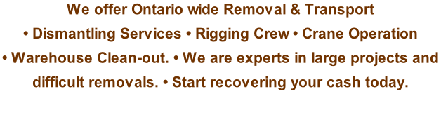 We offer Ontario wide Removal & Transport  • Dismantling Services • Rigging Crew • Crane Operation  • Warehouse Clean-out. • We are experts in large projects and  difficult removals. • Start recovering your cash today.